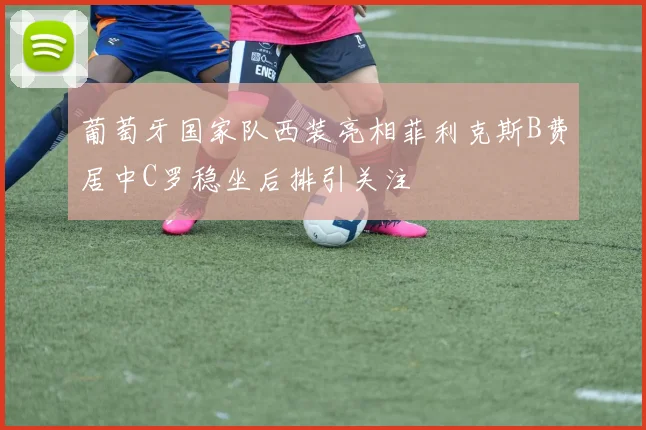 葡萄牙国家队西装亮相菲利克斯B费居中C罗稳坐后排引关注