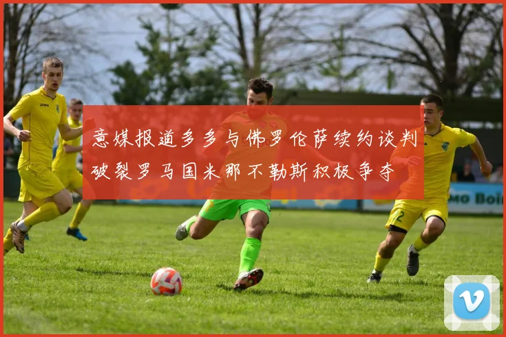 意媒报道多多与佛罗伦萨续约谈判破裂罗马国米那不勒斯积极争夺