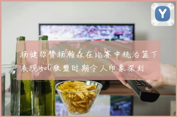 杨健称赞杨瀚森在比赛中统治篮下表现如G联盟时期令人印象深刻