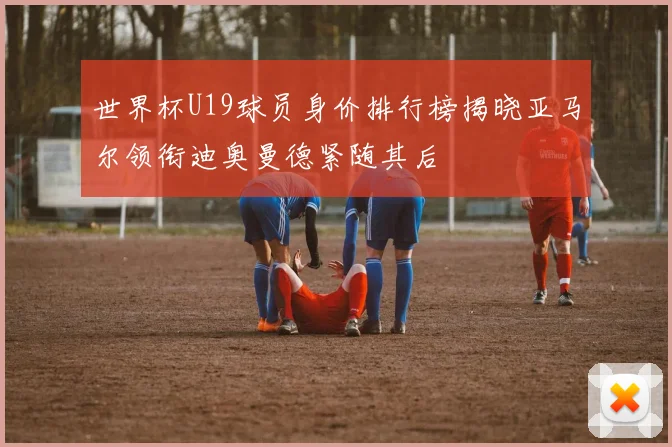 世界杯U19球员身价排行榜揭晓亚马尔领衔迪奥曼德紧随其后