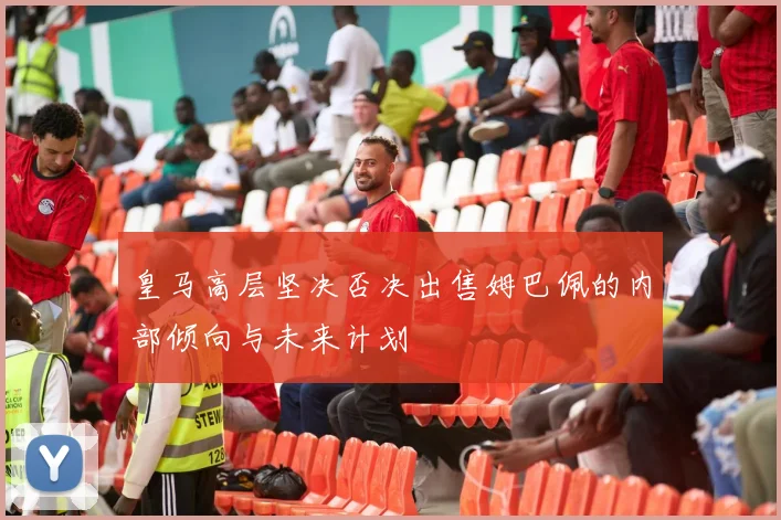 皇马高层坚决否决出售姆巴佩的内部倾向与未来计划