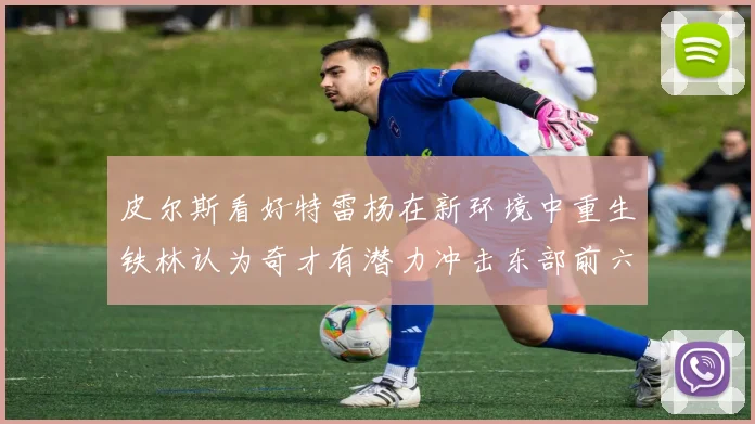 皮尔斯看好特雷杨在新环境中重生铁林认为奇才有潜力冲击东部前六名