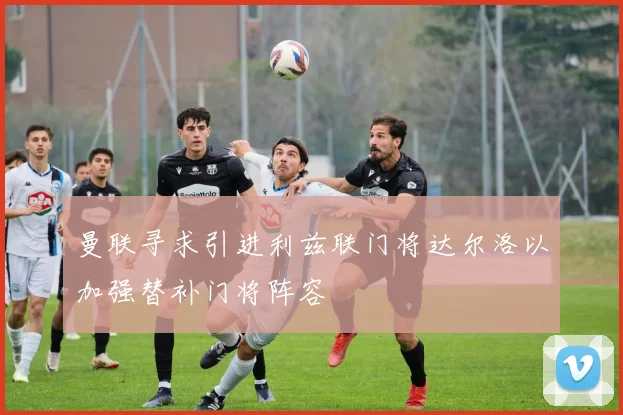 曼联寻求引进利兹联门将达尔洛以加强替补门将阵容