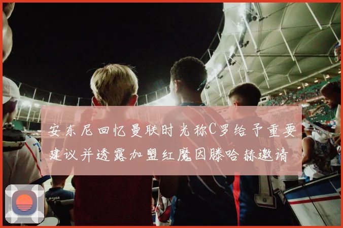 安东尼回忆曼联时光称C罗给予重要建议并透露加盟红魔因滕哈赫邀请
