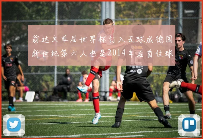 翁达夫单届世界杯打入五球成德国新世纪第六人也是2014年后首位球员