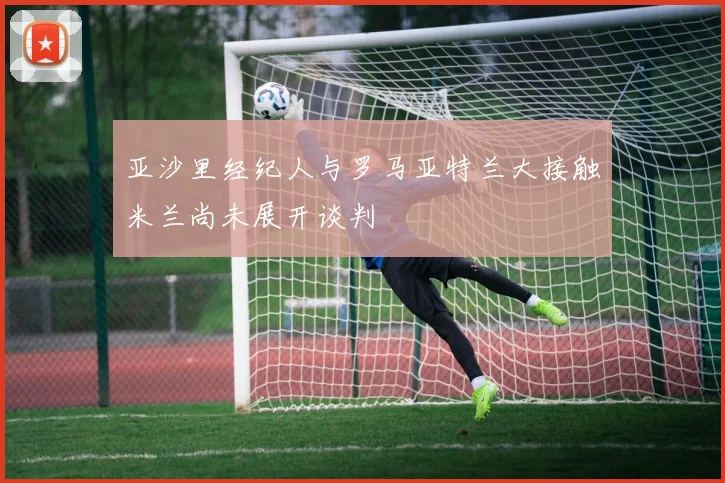 亚沙里经纪人与罗马亚特兰大接触米兰尚未展开谈判