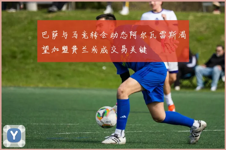 巴萨与马竞转会动态阿尔瓦雷斯渴望加盟费兰或成交易关键