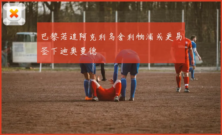 巴黎若追阿克利乌舍利物浦或更易签下迪奥曼德