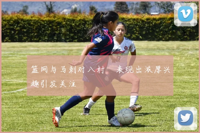 篮网与马刺对八村塁表现出浓厚兴趣引发关注